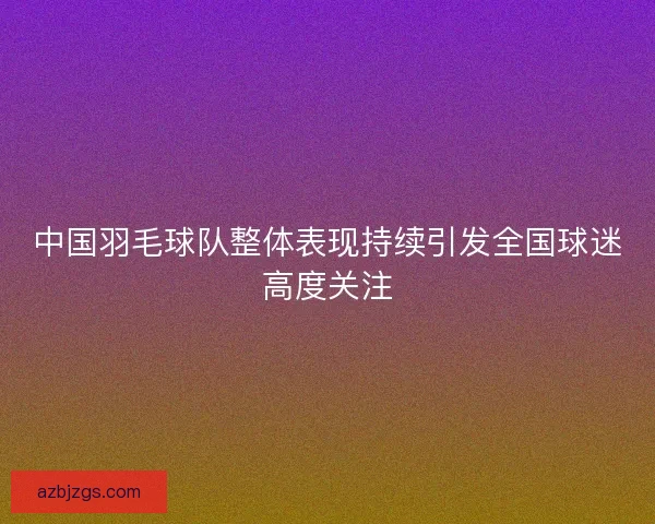 中国羽毛球队整体表现持续引发全国球迷高度关注