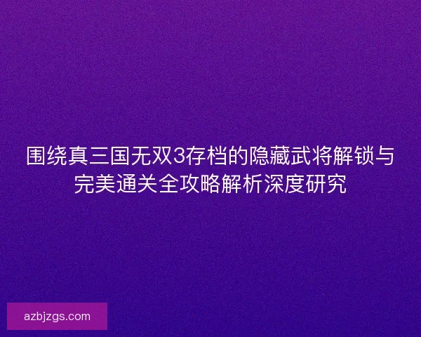 围绕真三国无双3存档的隐藏武将解锁与完美通关全攻略解析深度研究 围绕真三国无双3存档的隐藏武将解锁与完美通关全攻略解析深度研究