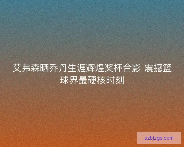 艾弗森晒乔丹生涯辉煌奖杯合影 震撼篮球界最硬核时刻