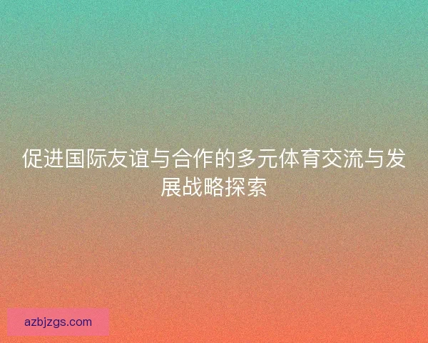 促进国际友谊与合作的多元体育交流与发展战略探索