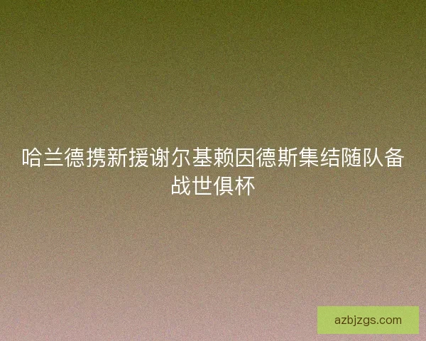 哈兰德携新援谢尔基赖因德斯集结随队备战世俱杯