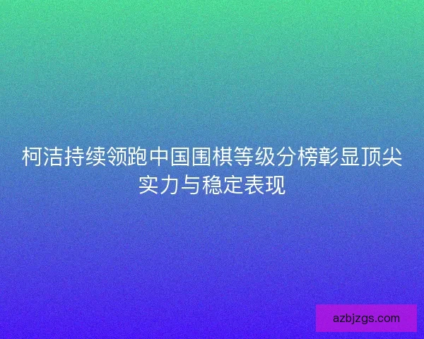 柯洁持续领跑中国围棋等级分榜彰显顶尖实力与稳定表现