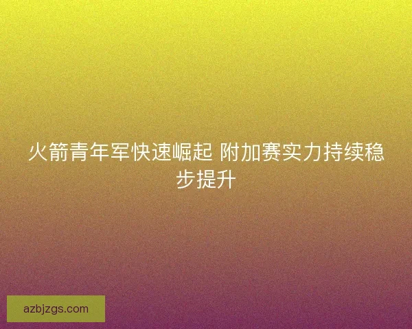 火箭青年军快速崛起 附加赛实力持续稳步提升 火箭青年军快速崛起 附加赛实力持续稳步提升