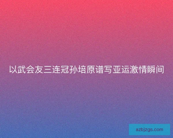 以武会友三连冠孙培原谱写亚运激情瞬间