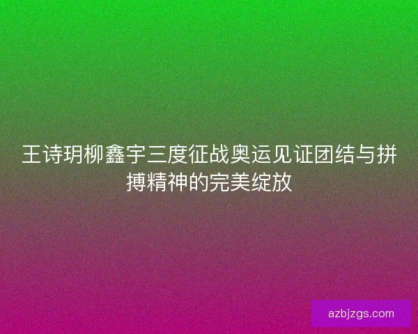 王诗玥柳鑫宇三度征战奥运见证团结与拼搏精神的完美绽放