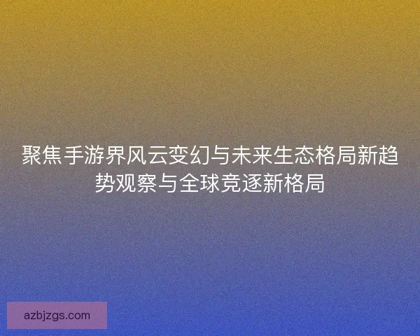 聚焦手游界风云变幻与未来生态格局新趋势观察与全球竞逐新格局