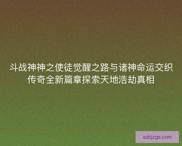 斗战神神之使徒觉醒之路与诸神命运交织传奇全新篇章探索天地浩劫真相