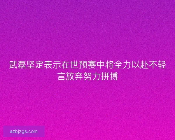 武磊坚定表示在世预赛中将全力以赴不轻言放弃努力拼搏