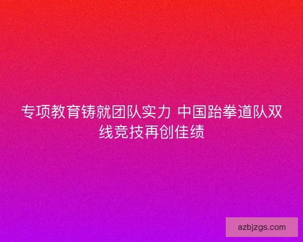 专项教育铸就团队实力 中国跆拳道队双线竞技再创佳绩