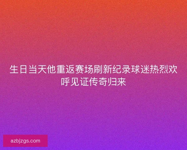 生日当天他重返赛场刷新纪录球迷热烈欢呼见证传奇归来