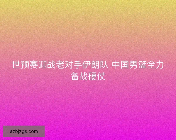 世预赛迎战老对手伊朗队 中国男篮全力备战硬仗