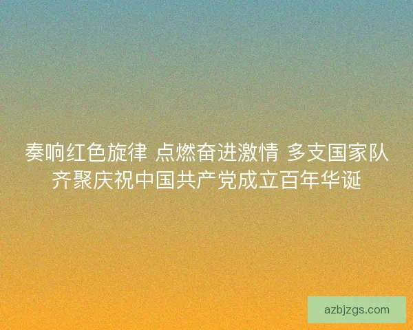 奏响红色旋律 点燃奋进激情 多支国家队齐聚庆祝中国共产党成立百年华诞