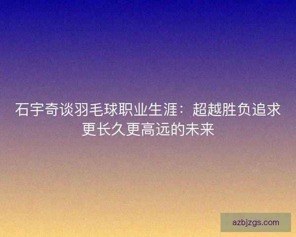 石宇奇谈羽毛球职业生涯：超越胜负追求更长久更高远的未来