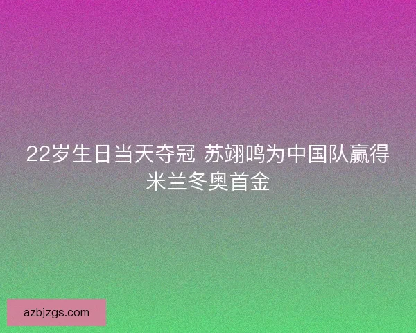 22岁生日当天夺冠 苏翊鸣为中国队赢得米兰冬奥首金