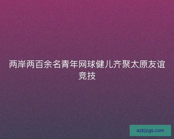 两岸两百余名青年网球健儿齐聚太原友谊竞技