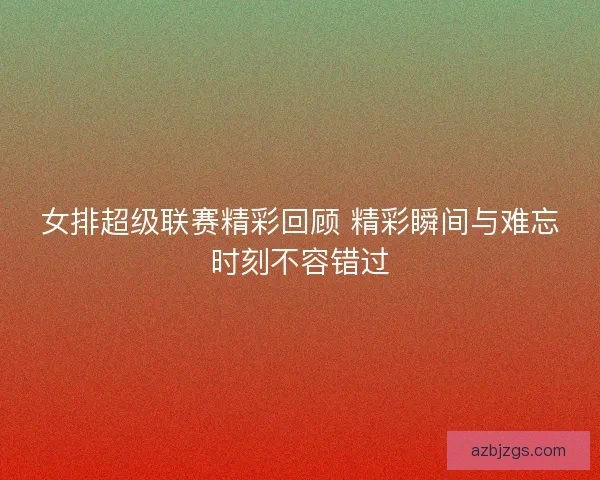 女排超级联赛精彩回顾 精彩瞬间与难忘时刻不容错过