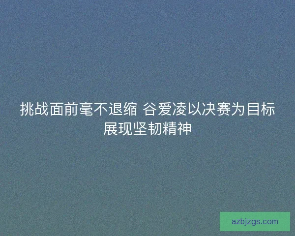 挑战面前毫不退缩 谷爱凌以决赛为目标展现坚韧精神 挑战面前毫不退缩 谷爱凌以决赛为目标展现坚韧精神