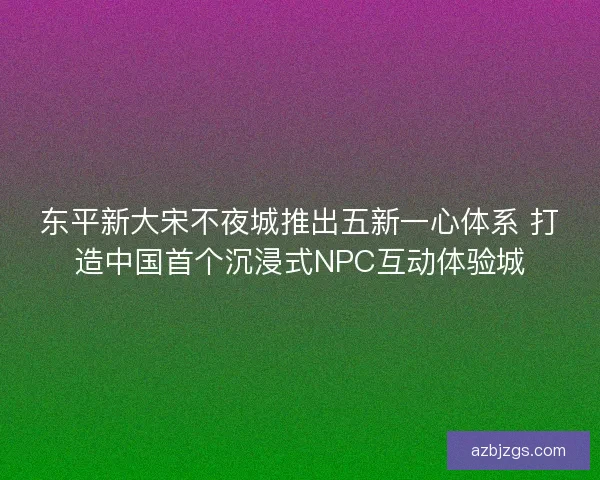 东平新大宋不夜城推出五新一心体系 打造中国首个沉浸式NPC互动体验城
