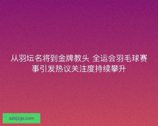从羽坛名将到金牌教头 全运会羽毛球赛事引发热议关注度持续攀升