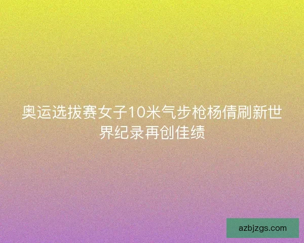 奥运选拔赛女子10米气步枪杨倩刷新世界纪录再创佳绩