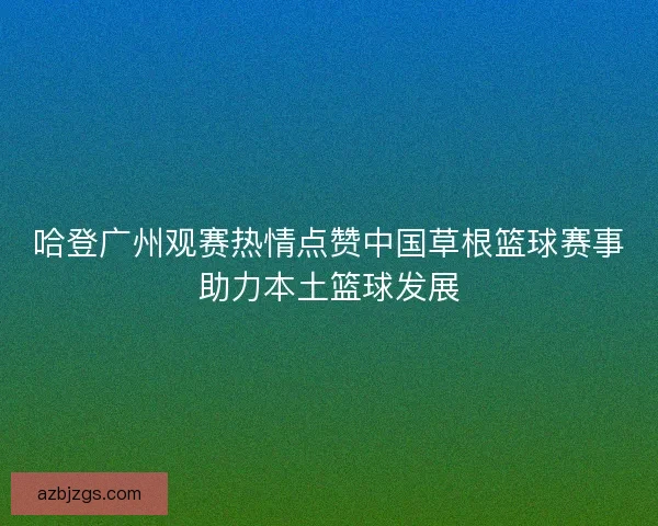 哈登广州观赛热情点赞中国草根篮球赛事助力本土篮球发展