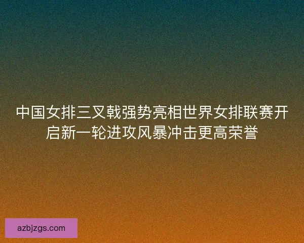 中国女排三叉戟强势亮相世界女排联赛开启新一轮进攻风暴冲击更高荣誉 中国女排三叉戟强势亮相世界女排联赛开启新一轮进攻风暴冲击更高荣誉