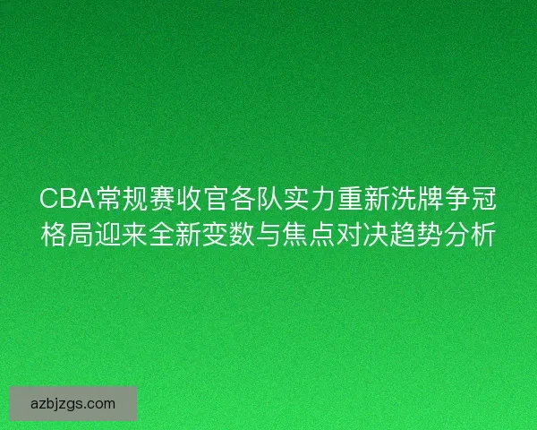 CBA常规赛收官各队实力重新洗牌争冠格局迎来全新变数与焦点对决趋势分析